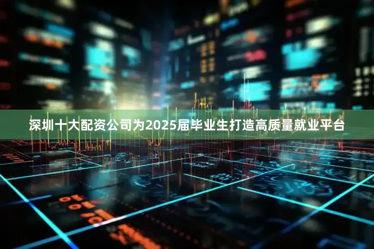 深圳十大配资公司为2025届毕业生打造高质量就业平台