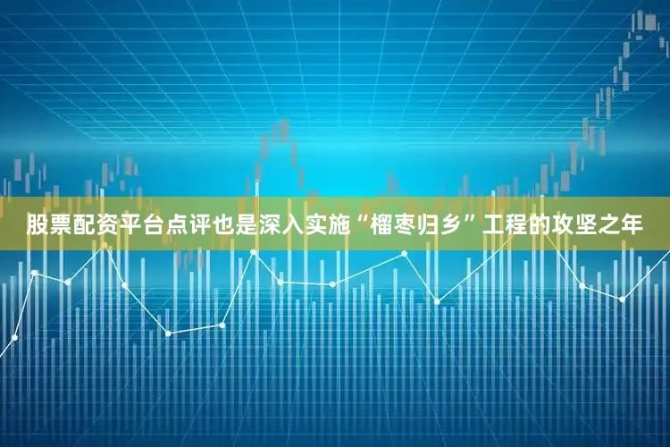 股票配资平台点评也是深入实施“榴枣归乡”工程的攻坚之年