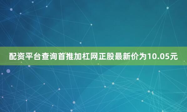 配资平台查询首推加杠网正股最新价为10.05元