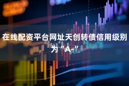 在线配资平台网址天创转债信用级别为“A-”