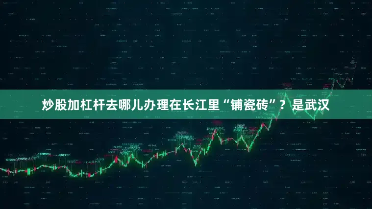 炒股加杠杆去哪儿办理在长江里“铺瓷砖”？是武汉