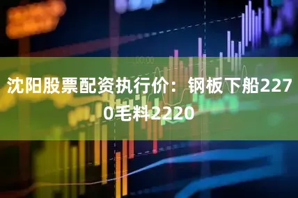 沈阳股票配资执行价：钢板下船2270毛料2220