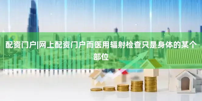 配资门户|网上配资门户而医用辐射检查只是身体的某个部位