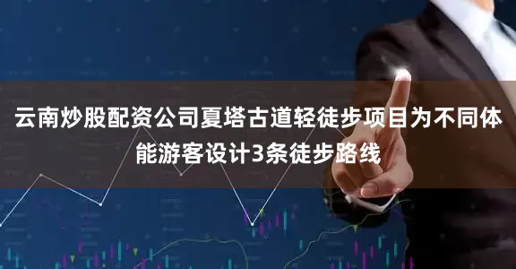 云南炒股配资公司夏塔古道轻徒步项目为不同体能游客设计3条徒步路线