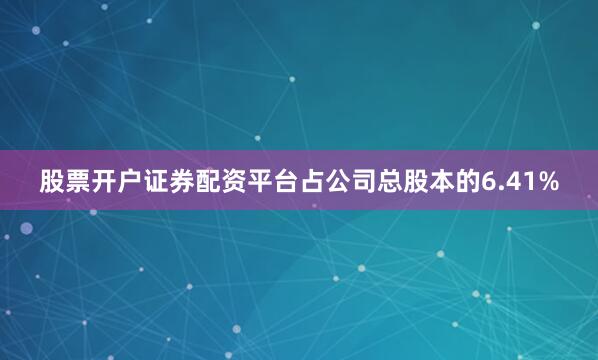 股票开户证券配资平台占公司总股本的6.41%