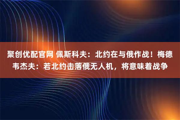 聚创优配官网 佩斯科夫：北约在与俄作战！梅德韦杰夫：若北约击落俄无人机，将意味着战争