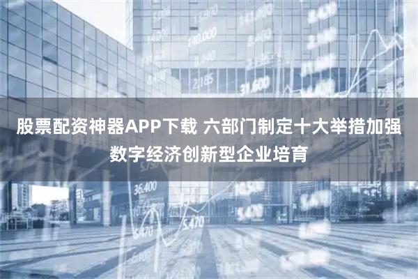 股票配资神器APP下载 六部门制定十大举措加强数字经济创新型企业培育