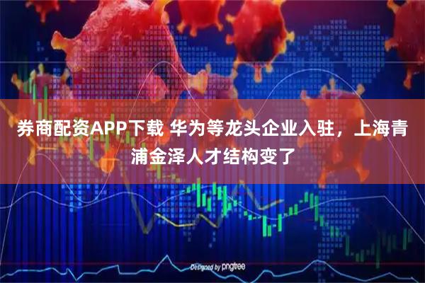 券商配资APP下载 华为等龙头企业入驻，上海青浦金泽人才结构变了