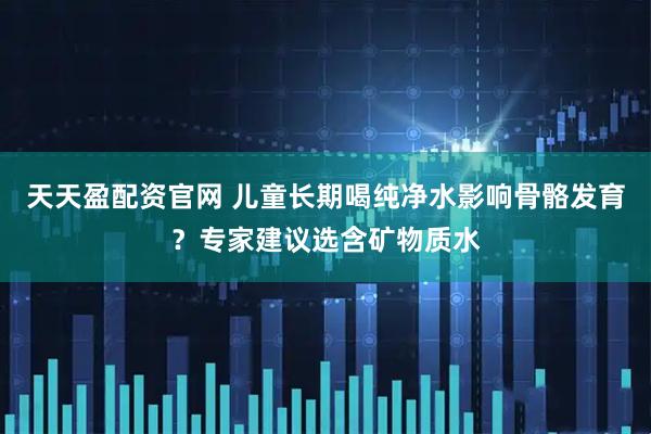 天天盈配资官网 儿童长期喝纯净水影响骨骼发育？专家建议选含矿物质水