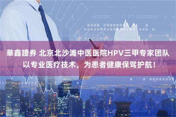 華鑫證券 北京北沙滩中医医院HPV三甲专家团队 以专业医疗技术，为患者健康保驾护航！