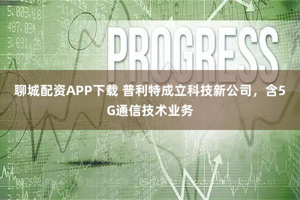 聊城配资APP下载 普利特成立科技新公司，含5G通信技术业务