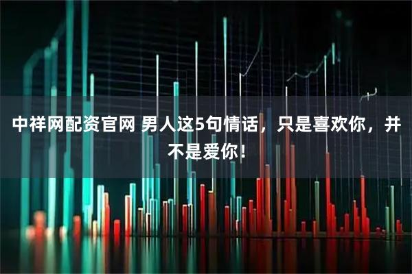 中祥网配资官网 男人这5句情话，只是喜欢你，并不是爱你！