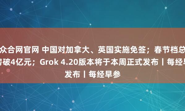 众合网官网 中国对加拿大、英国实施免签；春节档总票房破4亿元；Grok 4.20版本将于本周正式发布丨每经早参