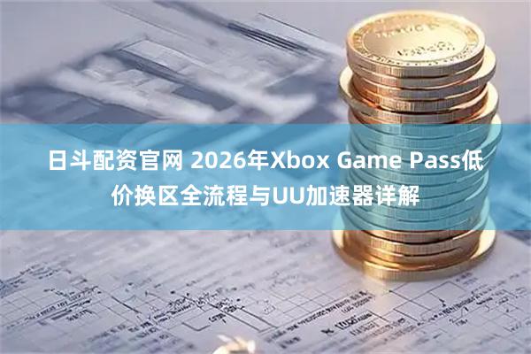 日斗配资官网 2026年Xbox Game Pass低价换区全流程与UU加速器详解