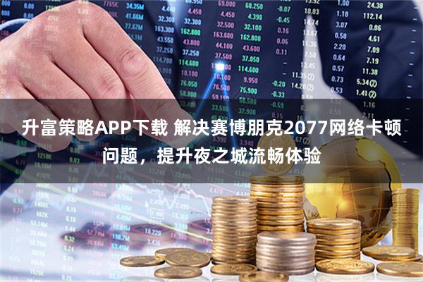 升富策略APP下载 解决赛博朋克2077网络卡顿问题，提升夜之城流畅体验