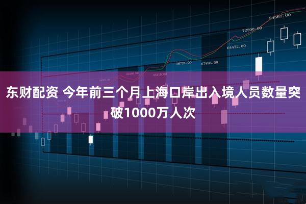 东财配资 今年前三个月上海口岸出入境人员数量突破1000万人次