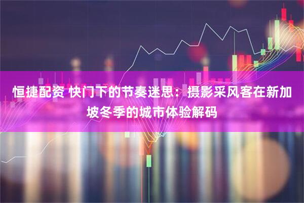 恒捷配资 快门下的节奏迷思：摄影采风客在新加坡冬季的城市体验解码