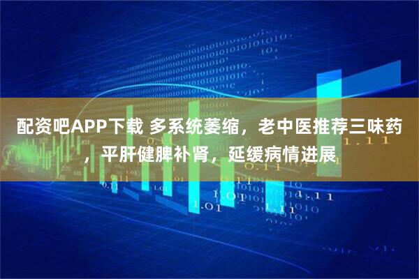配资吧APP下载 多系统萎缩，老中医推荐三味药，平肝健脾补肾，延缓病情进展
