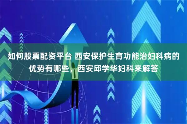 如何股票配资平台 西安保护生育功能治妇科病的优势有哪些，西安邱学华妇科来解答