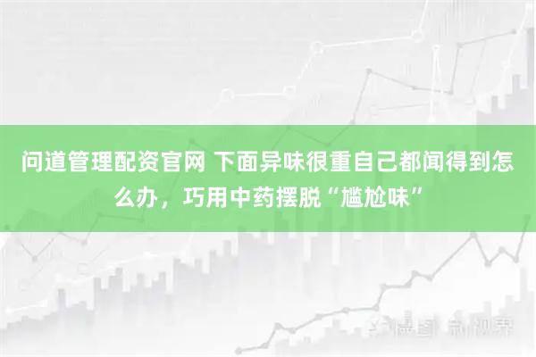 问道管理配资官网 下面异味很重自己都闻得到怎么办，巧用中药摆脱“尴尬味”