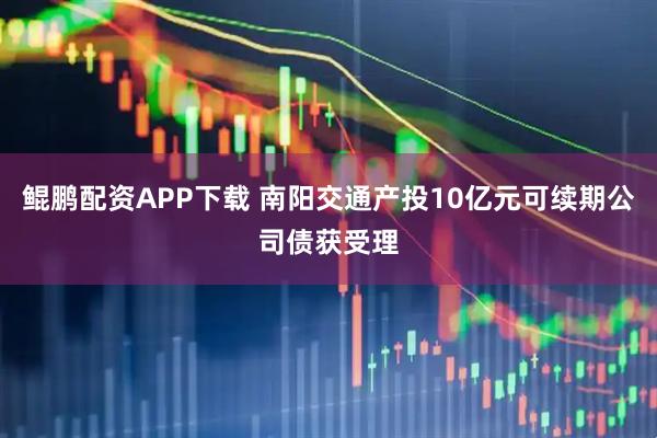 鲲鹏配资APP下载 南阳交通产投10亿元可续期公司债获受理